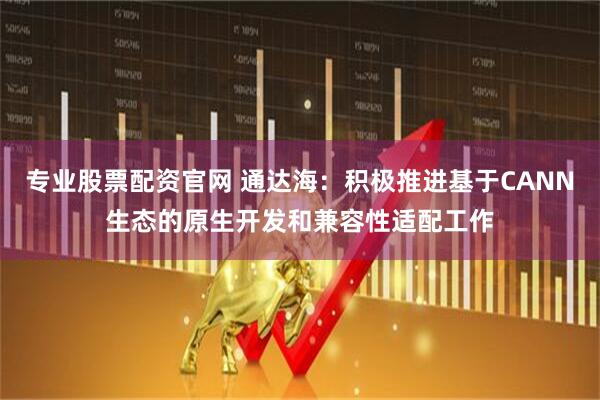 专业股票配资官网 通达海：积极推进基于CANN生态的原生开发和兼容性适配工作