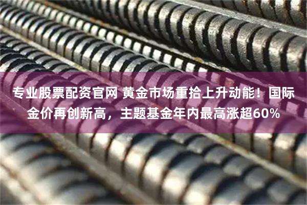专业股票配资官网 黄金市场重拾上升动能！国际金价再创新高，主题基金年内最高涨超60%