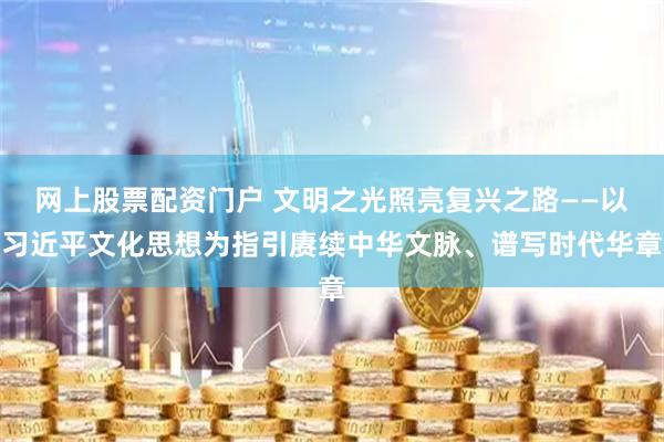 网上股票配资门户 文明之光照亮复兴之路——以习近平文化思想为指引赓续中华文脉、谱写时代华章