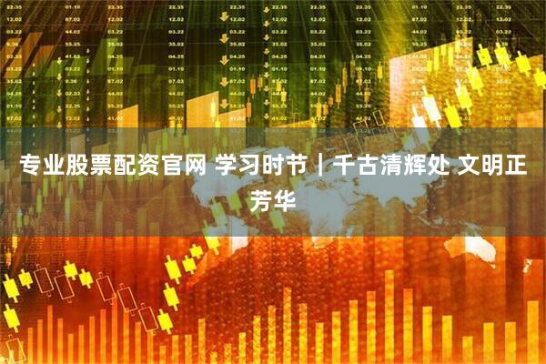 专业股票配资官网 学习时节｜千古清辉处 文明正芳华