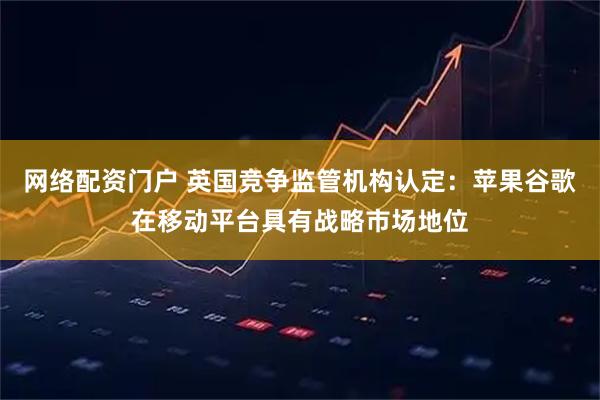 网络配资门户 英国竞争监管机构认定:苹果谷歌在移动平台具有战略市场地位