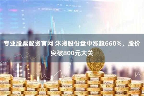 专业股票配资官网 沐曦股份盘中涨超660%，股价突破800元大关