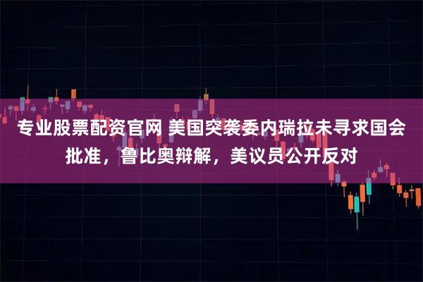 专业股票配资官网 美国突袭委内瑞拉未寻求国会批准，鲁比奥辩解，美议员公开反对