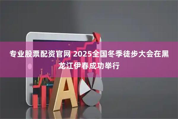 专业股票配资官网 2025全国冬季徒步大会在黑龙江伊春成功举行