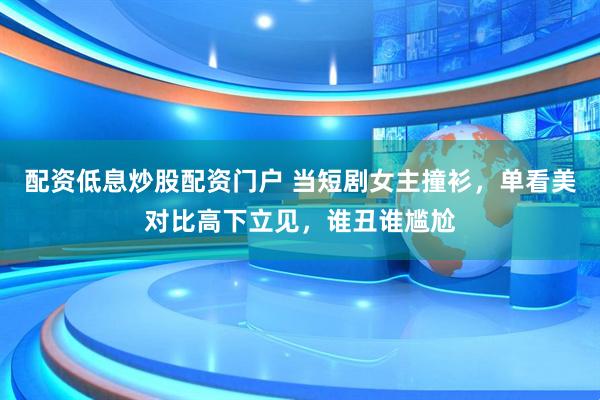 配资低息炒股配资门户 当短剧女主撞衫，单看美对比高下立见，谁丑谁尴尬