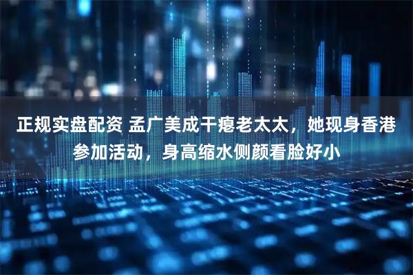 正规实盘配资 孟广美成干瘪老太太，她现身香港参加活动，身高缩水侧颜看脸好小