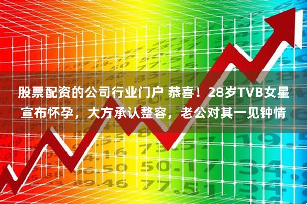 股票配资的公司行业门户 恭喜！28岁TVB女星宣布怀孕，大方承认整容，老公对其一见钟情