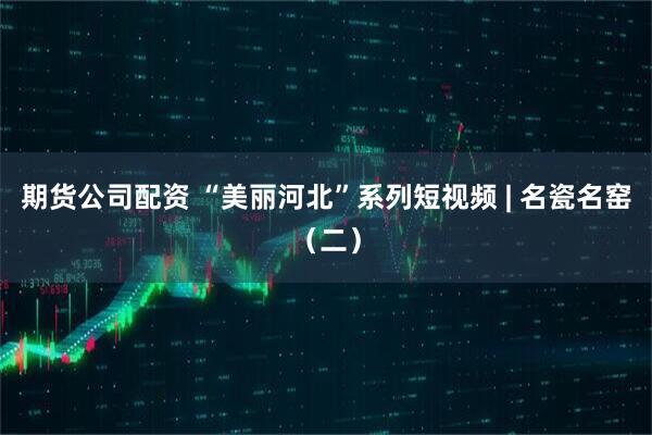 期货公司配资 “美丽河北”系列短视频 | 名瓷名窑（二）