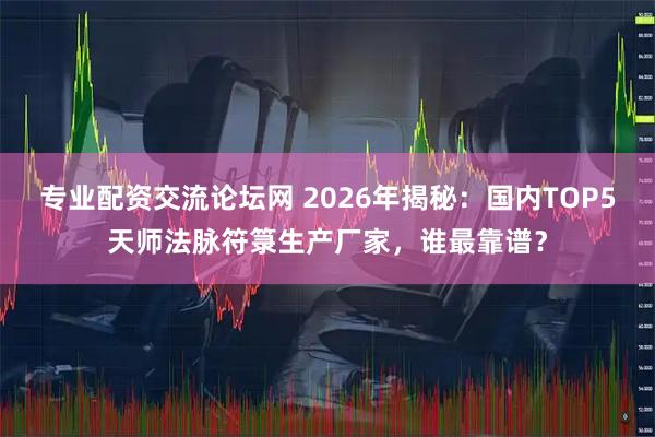专业配资交流论坛网 2026年揭秘：国内TOP5天师法脉符箓生产厂家，谁最靠谱？