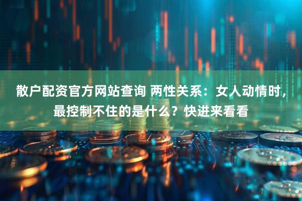 散户配资官方网站查询 两性关系：女人动情时，最控制不住的是什么？快进来看看