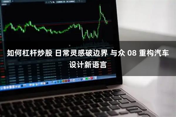 如何杠杆炒股 日常灵感破边界 与众 08 重构汽车设计新语言