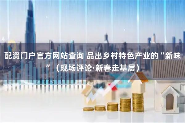 配资门户官方网站查询 品出乡村特色产业的“新味”（现场评论·新春走基层）