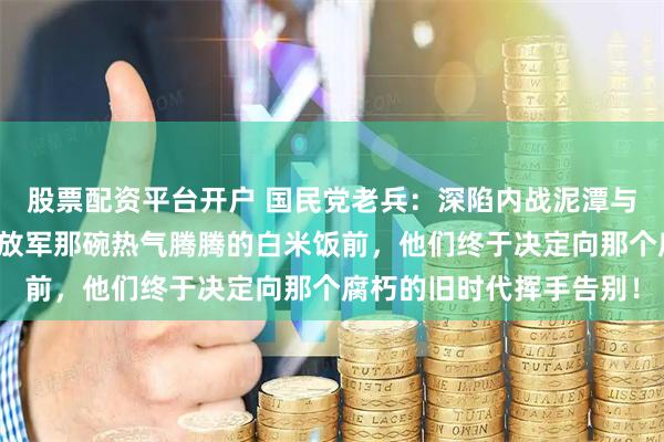 股票配资平台开户 国民党老兵：深陷内战泥潭与精神内耗的边缘，在解放军那碗热气腾腾的白米饭前，他们终于决定向那个腐朽的旧时代挥手告别！
