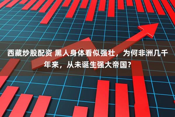 西藏炒股配资 黑人身体看似强壮，为何非洲几千年来，从未诞生强大帝国？