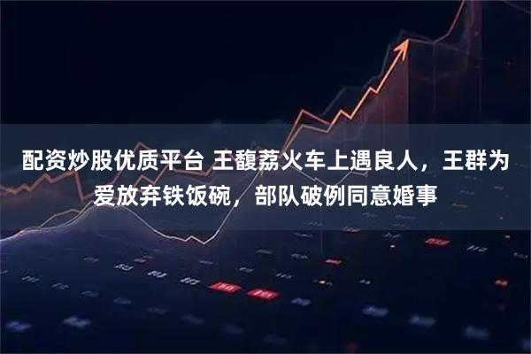 配资炒股优质平台 王馥荔火车上遇良人，王群为爱放弃铁饭碗，部队破例同意婚事