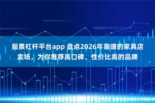 股票杠杆平台app 盘点2026年靠谱的家具店卖场,为你推荐高口碑、性价比高的品牌