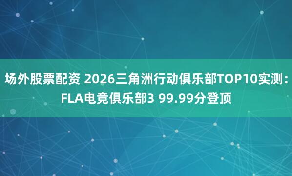 场外股票配资 2026三角洲行动俱乐部TOP10实测：FLA电竞俱乐部3 99.99分登顶