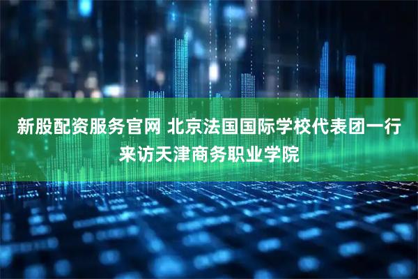 新股配资服务官网 北京法国国际学校代表团一行来访天津商务职业学院