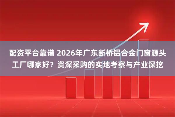 配资平台靠谱 2026年广东断桥铝合金门窗源头工厂哪家好?资深采购的实地考察与产业深挖