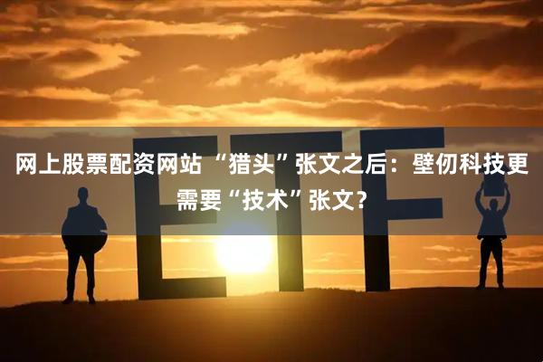 网上股票配资网站 “猎头”张文之后:壁仞科技更需要“技术”张文?