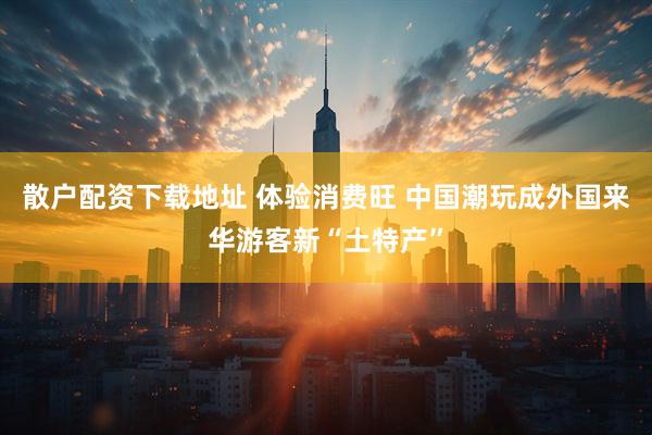 散户配资下载地址 体验消费旺 中国潮玩成外国来华游客新“土特产”