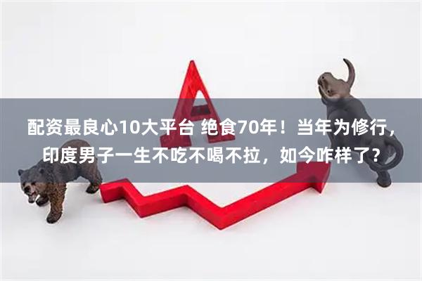 配资最良心10大平台 绝食70年！当年为修行，印度男子一生不吃不喝不拉，如今咋样了？