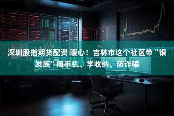 深圳股指期货配资 暖心！吉林市这个社区带“银发族”用手机、学收纳、防诈骗