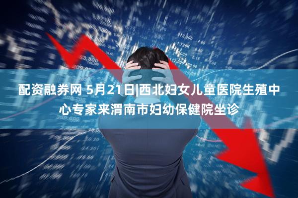 配资融券网 5月21日|西北妇女儿童医院生殖中心专家来渭南市妇幼保健院坐诊