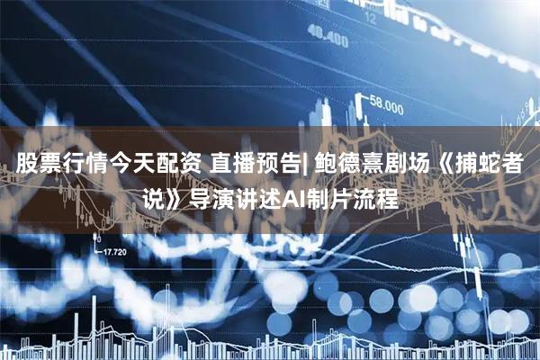 股票行情今天配资 直播预告| 鲍德熹剧场《捕蛇者说》导演讲述AI制片流程