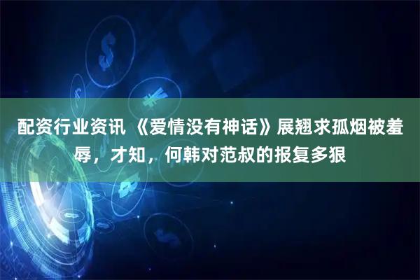 配资行业资讯 《爱情没有神话》展翘求孤烟被羞辱，才知，何韩对范叔的报复多狠