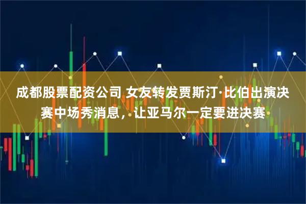 成都股票配资公司 女友转发贾斯汀·比伯出演决赛中场秀消息，让亚马尔一定要进决赛
