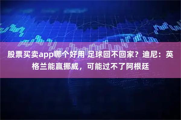 股票买卖app哪个好用 足球回不回家？迪尼：英格兰能赢挪威，可能过不了阿根廷