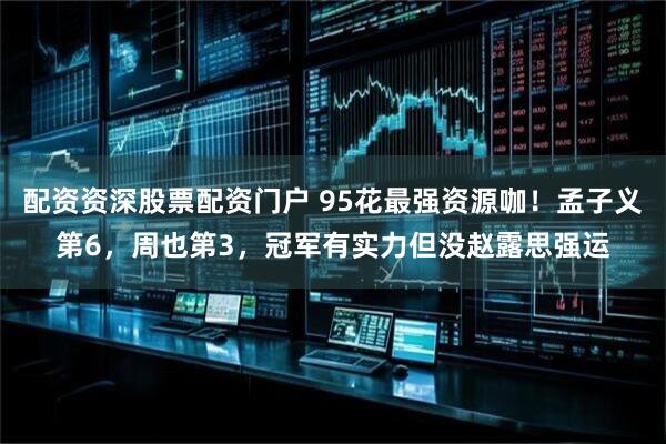 配资资深股票配资门户 95花最强资源咖！孟子义第6，周也第3，冠军有实力但没赵露思强运