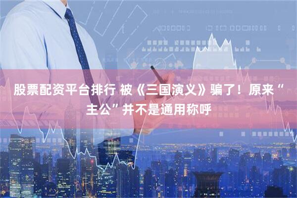 股票配资平台排行 被《三国演义》骗了！原来“主公”并不是通用称呼