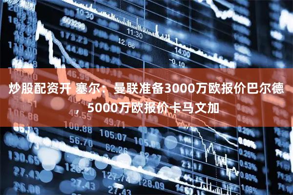 炒股配资开 塞尔：曼联准备3000万欧报价巴尔德，5000万欧报价卡马文加